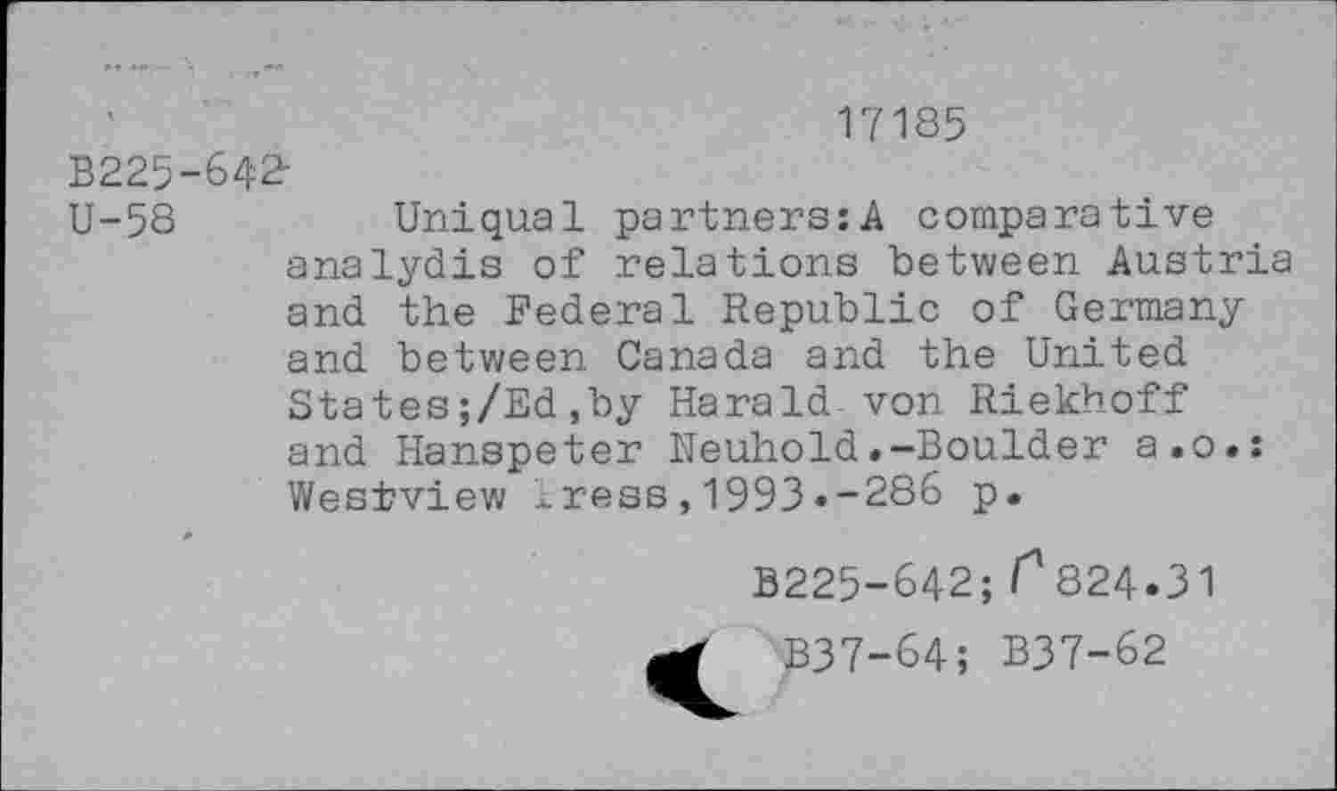 ﻿17185
B225-642-
U-58	Uniqual partners:A comparative
analydis of relations between Austria and the Federal Republic of Germany and between Canada and the United States;/Ed,by Harald von Riekhoff and Hanspeter Neuhold.-Boulder a.o.: Westview xress,1993.-286 p.
B225-642; /^824-31
B37-64; B37-62